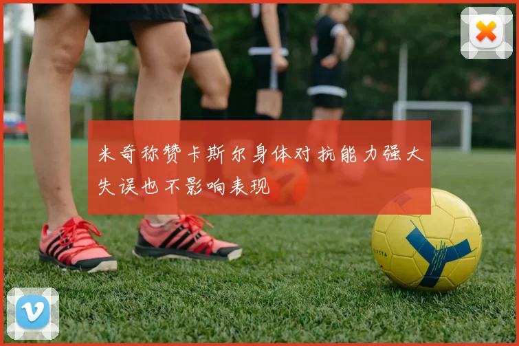 米奇称赞卡斯尔身体对抗能力强大失误也不影响表现