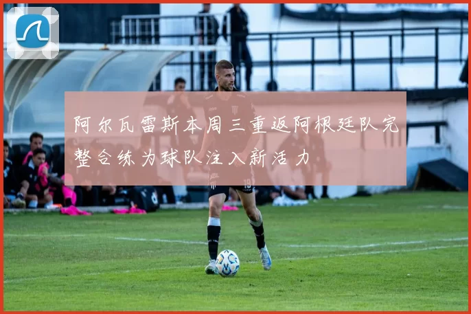 阿尔瓦雷斯本周三重返阿根廷队完整合练为球队注入新活力