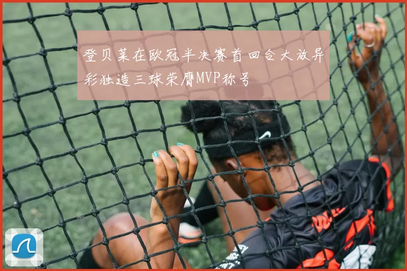 登贝莱在欧冠半决赛首回合大放异彩独造三球荣膺MVP称号