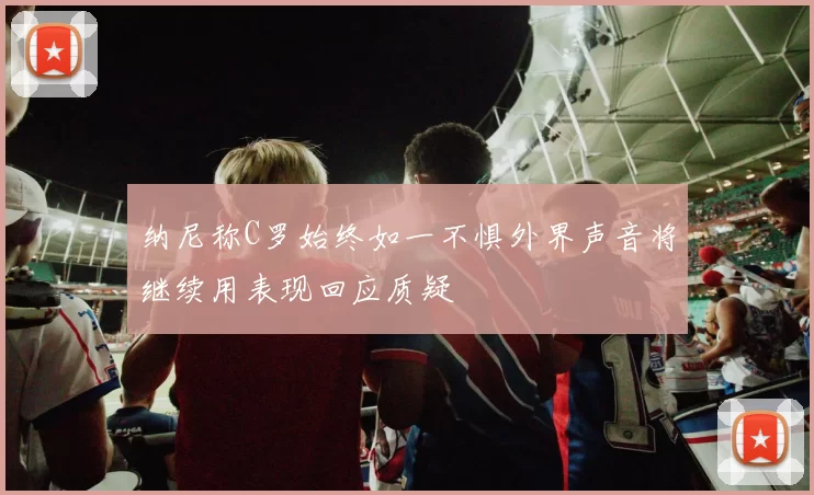 纳尼称C罗始终如一不惧外界声音将继续用表现回应质疑