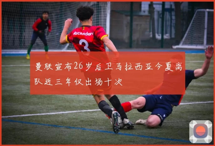 曼联宣布26岁后卫马拉西亚今夏离队近三年仅出场十次