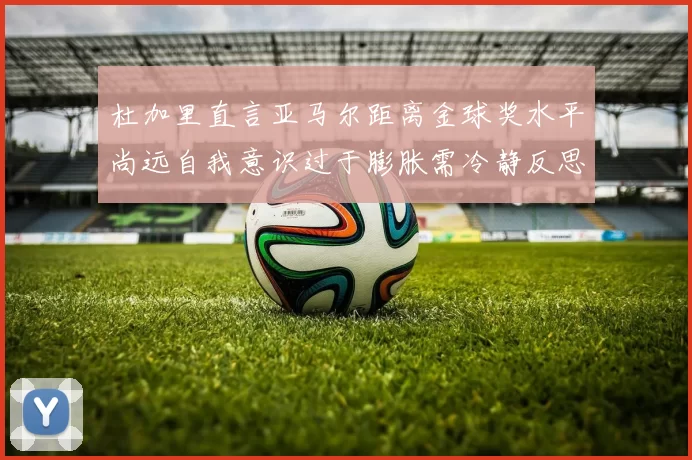 杜加里直言亚马尔距离金球奖水平尚远自我意识过于膨胀需冷静反思