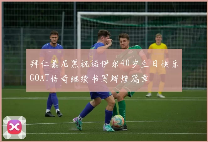 拜仁慕尼黑祝诺伊尔40岁生日快乐GOAT传奇继续书写辉煌篇章