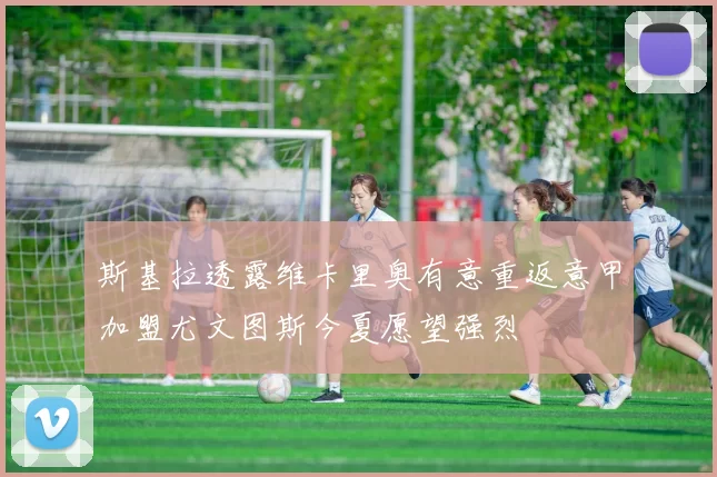 斯基拉透露维卡里奥有意重返意甲加盟尤文图斯今夏愿望强烈