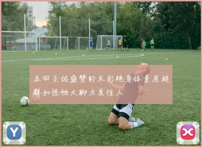 本田圭佑盛赞铃木彩艳身体素质超群如怪物大脚力度惊人