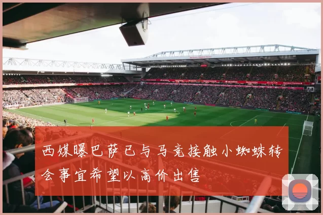 西媒曝巴萨已与马竞接触小蜘蛛转会事宜希望以高价出售