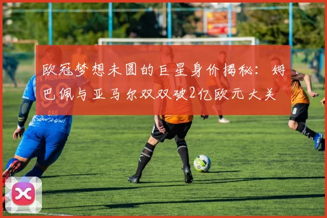 欧冠梦想未圆的巨星身价揭秘：姆巴佩与亚马尔双双破2亿欧元大关
