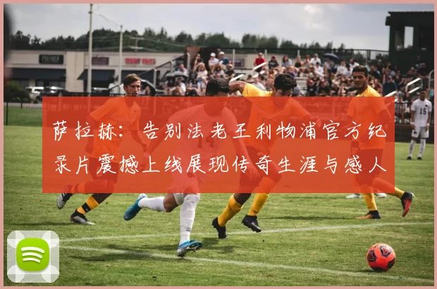 萨拉赫：告别法老王利物浦官方纪录片震撼上线展现传奇生涯与感人时刻