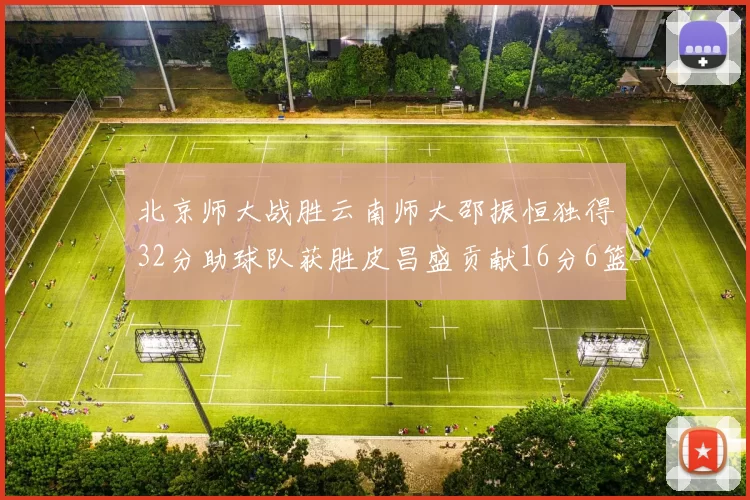 北京师大战胜云南师大邵振恒独得32分助球队获胜皮昌盛贡献16分6篮板5助攻