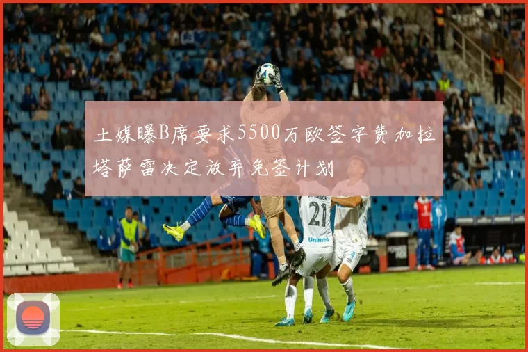 土媒曝B席要求5500万欧签字费加拉塔萨雷决定放弃免签计划