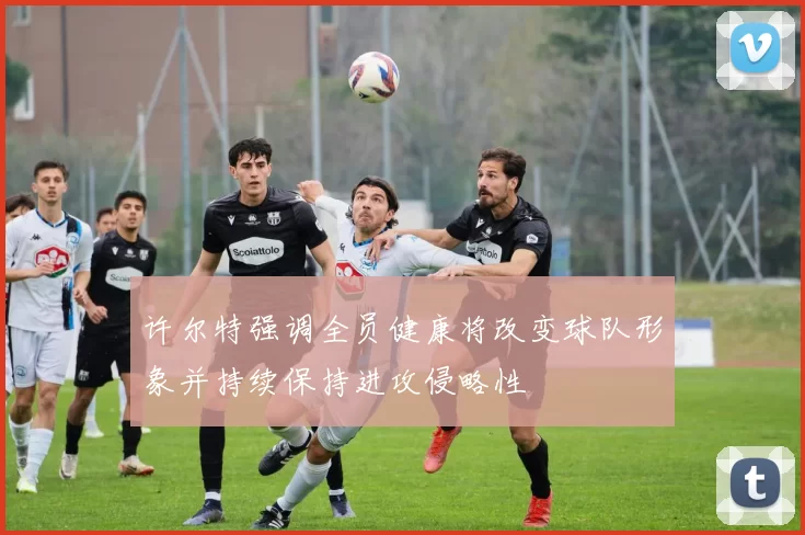 许尔特强调全员健康将改变球队形象并持续保持进攻侵略性