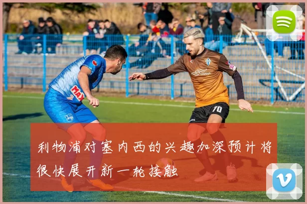 利物浦对塞内西的兴趣加深预计将很快展开新一轮接触