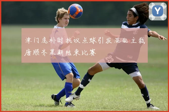 津门虎补时抗议点球引发混乱主裁唐顺齐果断结束比赛