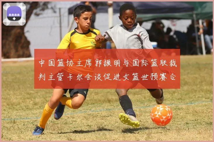 中国篮协主席郭振明与国际篮联裁判主管卡尔会谈促进女篮世预赛合作