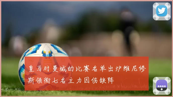 皇马对曼城的比赛名单出炉维尼修斯领衔七名主力因伤缺阵